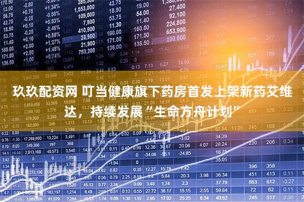 玖玖配资网 叮当健康旗下药房首发上架新药艾维达，持续发展“生命方舟计划”
