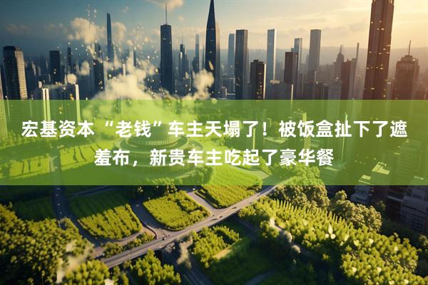 宏基资本 “老钱”车主天塌了！被饭盒扯下了遮羞布，新贵车主吃起了豪华餐