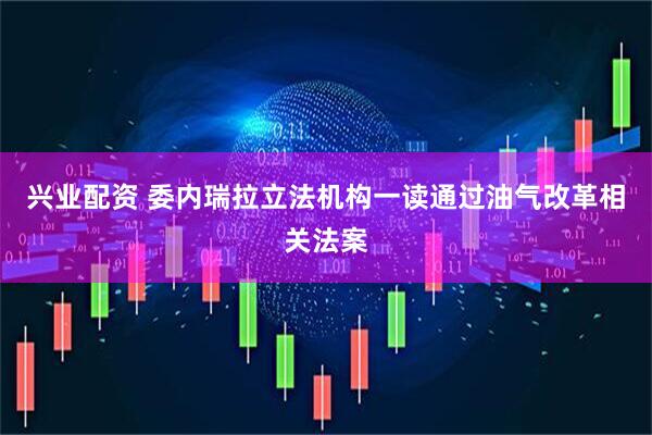 兴业配资 委内瑞拉立法机构一读通过油气改革相关法案