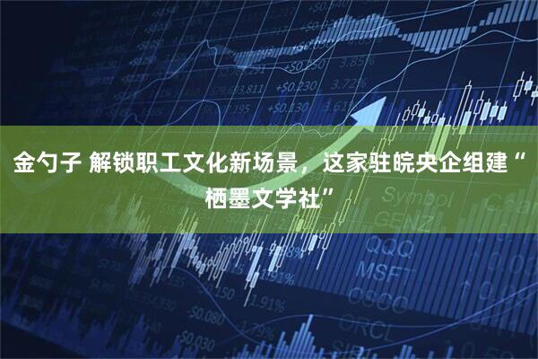 金勺子 解锁职工文化新场景，这家驻皖央企组建“栖墨文学社”