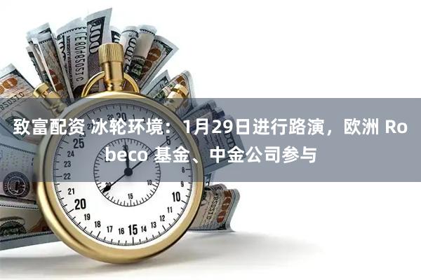 致富配资 冰轮环境：1月29日进行路演，欧洲 Robeco 基金、中金公司参与
