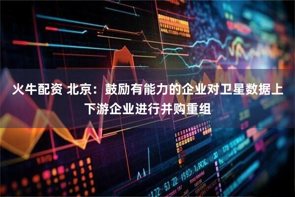 火牛配资 北京：鼓励有能力的企业对卫星数据上下游企业进行并购重组