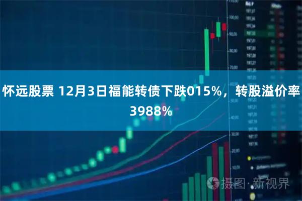 怀远股票 12月3日福能转债下跌015%，转股溢价率3988%