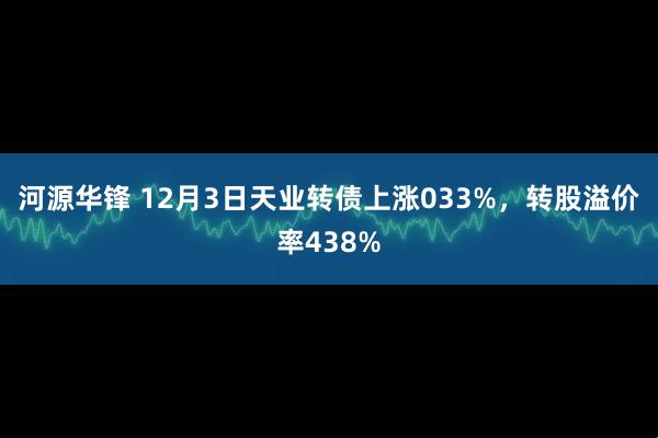 河源华锋 12月3日天业转债上涨033%，转股溢价率438%
