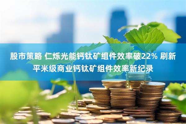 股市策略 仁烁光能钙钛矿组件效率破22% 刷新平米级商业钙钛矿组件效率新纪录