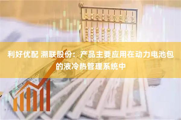 利好优配 溯联股份：产品主要应用在动力电池包的液冷热管理系统中