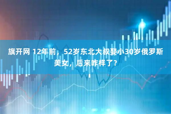 旗开网 12年前，52岁东北大叔娶小30岁俄罗斯美女，后来咋样了？