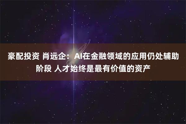 豪配投资 肖远企：AI在金融领域的应用仍处辅助阶段 人才始终是最有价值的资产
