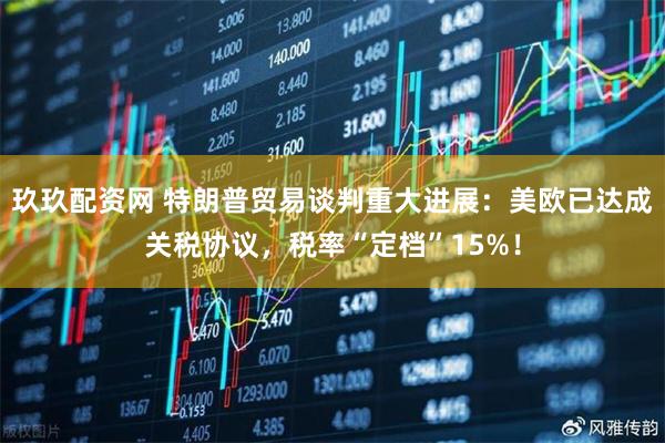 玖玖配资网 特朗普贸易谈判重大进展：美欧已达成关税协议，税率“定档”15%！