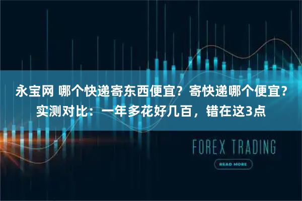 永宝网 哪个快递寄东西便宜？寄快递哪个便宜？实测对比：一年多花好几百，错在这3点