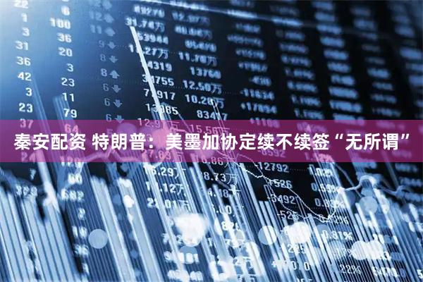 秦安配资 特朗普：美墨加协定续不续签“无所谓”