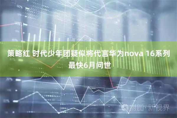 策略红 时代少年团疑似将代言华为nova 16系列 最快6月问世